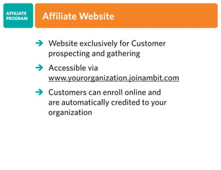 	Website exclusively for Customer
	 prospecting and gathering
	Accessible via
	 www.yourorganization.joinambit.com
	Customers can enroll online and
	 are automatically credited to your
	organization
AFFILIATE
PROGRAM Affiliate Website
 