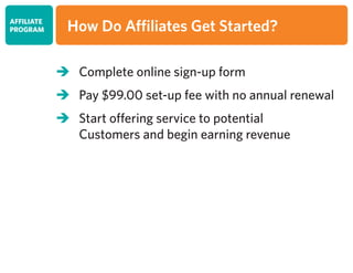 	Complete online sign-up form
	Pay $99.00 set-up fee with no annual renewal
	Start offering service to potential
	 Customers and begin earning revenue
AFFILIATE
PROGRAM How Do Affiliates Get Started?
 