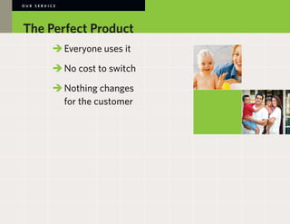 OUR SERVICE




The Perfect Product
        	 	Everyone uses it

        	 	No cost to switch

        	 	Nothing changes
        		 for the customer

        	
 