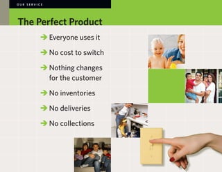 OUR SERVICE




The Perfect Product
        	 	Everyone uses it

        	 	No cost to switch

        	 	Nothing changes
        		 for the customer

        	 	No inventories

        	 	No deliveries

        	No collections
        	
 