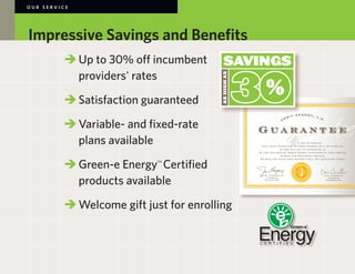 OUR SERVICE




Impressive Savings and Benefits
        	 	Up to 30% off incumbent
        		 providers' rates

        	 	Satisfaction guaranteed

        		Variable- and fixed-rate
        		 plans available

        	 	Green-e Energy Certified
                           TM




        		 products available

        	 	Welcome gift just for enrolling
 