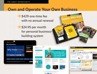THE AMBIT OPPORTUNITY




Own and Operate Your Own Business
        	 	$429 one-time fee
        		 with no annual renewal

        	 	$24.95 per month
        		 for personal business-
        		 building system
 