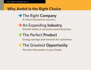 THE AMBIT OPPORTUNITY




Why Ambit Is the Right Choice
        	 	The Right Company
        		 A vision focused on success.

        	 	An Expanding Industry
        		 Growth within a recession-proof business.

        	 	The Perfect Product
        		 Energy savings and rewards for customers.

        	 	The Greatest Opportunity
        		 You have the power in your hands.
 