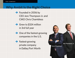 OUR COMPANY




Why Ambit Is the Right Choice
        	 	 Founded in 2006 by
        		 CEO Jere Thompson Jr. and
        		 CMO Chris Chambless

        	 	 Grew to $324 million
        		 in 3rd full year
        	 	 One of the fastest-growing
        		 companies in the U.S.

        	 	 Fastest-growing
                                                            Jere Thompson, Jr.
        		 private company 	              Chris Chambless
        		 in Dallas/Fort Worth
 