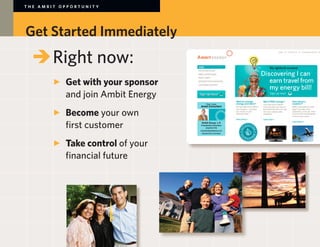 THE AMBIT OPPORTUNITY




Get Started Immediately
	 	Right now:
		
		 	 Get with your sponsor
			 and join Ambit Energy
		 	 Become your own
			 first customer
	 	 	 Take control of your
			 financial future
 