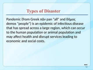 Types of Disaster
Pandemic (from Greek πᾶν pan "all" and δῆμος
demos "people") is an epidemic of infectious disease
that has spread across a large region, which can occur
to the human population or animal population and
may affect health and disrupt services leading to
economic and social costs.
●●●
12
 