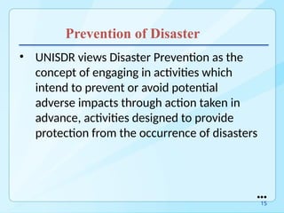 Prevention of Disaster
• UNISDR views Disaster Prevention as the
concept of engaging in activities which
intend to prevent or avoid potential
adverse impacts through action taken in
advance, activities designed to provide
protection from the occurrence of disasters
●●●
15
 