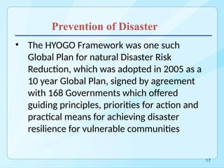 Prevention of Disaster
• The HYOGO Framework was one such
Global Plan for natural Disaster Risk
Reduction, which was adopted in 2005 as a
10 year Global Plan, signed by agreement
with 168 Governments which offered
guiding principles, priorities for action and
practical means for achieving disaster
resilience for vulnerable communities
17
 
