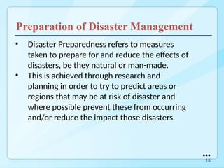 Preparation of Disaster Management
• Disaster Preparedness refers to measures
taken to prepare for and reduce the effects of
disasters, be they natural or man-made.
• This is achieved through research and
planning in order to try to predict areas or
regions that may be at risk of disaster and
where possible prevent these from occurring
and/or reduce the impact those disasters.
●●●
18
 