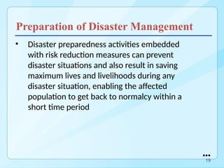 Preparation of Disaster Management
• Disaster preparedness activities embedded
with risk reduction measures can prevent
disaster situations and also result in saving
maximum lives and livelihoods during any
disaster situation, enabling the affected
population to get back to normalcy within a
short time period
●●●
19
 