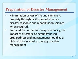 Preparation of Disaster Management
• Minimisation of loss of life and damage to
property through facilitation of effective
disaster response and rehabilitation services
when required.
• Preparedness is the main way of reducing the
impact of disasters. Community-based
preparedness and management should be a
high priority in physical therapy practice
management
20
 