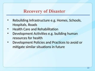 Recovery of Disaster
• Rebuilding Infrastructure e.g. Homes, Schools,
Hospitals, Roads
• Health Care and Rehabilitation
• Development Activities e.g. building human
resources for health
• Development Policies and Practices to avoid or
mitigate similar situations in future
22
 