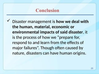 Conclusion
 Disaster management is how we deal with
the human, material, economic or
environmental impacts of said disaster, it
is the process of how we “prepare for,
respond to and learn from the effects of
major failures”. Though often caused by
nature, disasters can have human origins.
23
 