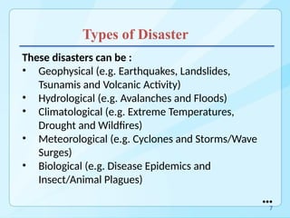 Types of Disaster
These disasters can be :
• Geophysical (e.g. Earthquakes, Landslides,
Tsunamis and Volcanic Activity)
• Hydrological (e.g. Avalanches and Floods)
• Climatological (e.g. Extreme Temperatures,
Drought and Wildfires)
• Meteorological (e.g. Cyclones and Storms/Wave
Surges)
• Biological (e.g. Disease Epidemics and
Insect/Animal Plagues)
●●●
7
 