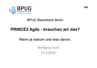 WK
BPUG Stammtisch Berlin
PRINCE2 Agile - brauchen wir das?
Wenn ja warum und was davon.
Wolfgang Ksoll
12.4.2016
 