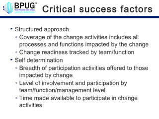 Critical success factors
 Structured approach
  ◦ Coverage of the change activities includes all
    processes and functions impacted by the change
  ◦ Change readiness tracked by team/function
 Self determination

  ◦ Breadth of participation activities offered to those
    impacted by change
  ◦ Level of involvement and participation by
    team/function/management level
  ◦ Time made available to participate in change
    activities
 