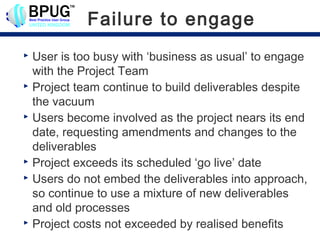 Failure to engage
 User is too busy with ‘business as usual’ to engage
  with the Project Team
 Project team continue to build deliverables despite

  the vacuum
 Users become involved as the project nears its end

  date, requesting amendments and changes to the
  deliverables
 Project exceeds its scheduled ‘go live’ date
 Users do not embed the deliverables into approach,

  so continue to use a mixture of new deliverables
  and old processes
 Project costs not exceeded by realised benefits
 