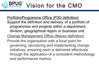 Vision for the CMO

Portfolio/Programme Office (P3O definition)
Support the definition and delivery of a portfolio of
 programmes and projects within a department,
 division, geographical region or business unit.
Change Management Office (Maven definition)
Provide the organisation with a focal point for
 governing, structuring and implementing change
 initiatives, ensuring each is delivered effectively
 through the application of a consistent methodology
 and performance metrics.
 