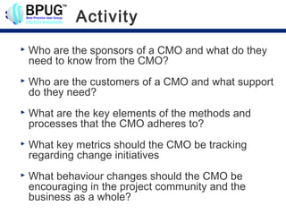 Activity
   Who are the sponsors of a CMO and what do they
    need to know from the CMO?
   Who are the customers of a CMO and what support
    do they need?
   What are the key elements of the methods and
    processes that the CMO adheres to?
   What key metrics should the CMO be tracking
    regarding change initiatives
   What behaviour changes should the CMO be
    encouraging in the project community and the
    business as a whole?
 