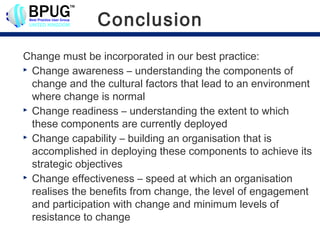 Conclusion
Change must be incorporated in our best practice:
 Change awareness – understanding the components of

  change and the cultural factors that lead to an environment
  where change is normal
 Change readiness – understanding the extent to which

  these components are currently deployed
 Change capability – building an organisation that is

  accomplished in deploying these components to achieve its
  strategic objectives
 Change effectiveness – speed at which an organisation

  realises the benefits from change, the level of engagement
  and participation with change and minimum levels of
  resistance to change
 