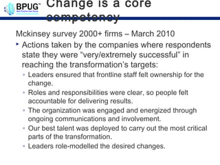 Change is a core
        competency
Mckinsey survey 2000+ firms – March 2010
 Actions taken by the companies where respondents

  state they were “very/extremely successful” in
  reaching the transformation’s targets:
 ◦ Leaders ensured that frontline staff felt ownership for the
   change.
 ◦ Roles and responsibilities were clear, so people felt
   accountable for delivering results.
 ◦ The organization was engaged and energized through
   ongoing communications and involvement.
 ◦ Our best talent was deployed to carry out the most critical
   parts of the transformation.
 ◦ Leaders role-modelled the desired changes.
 