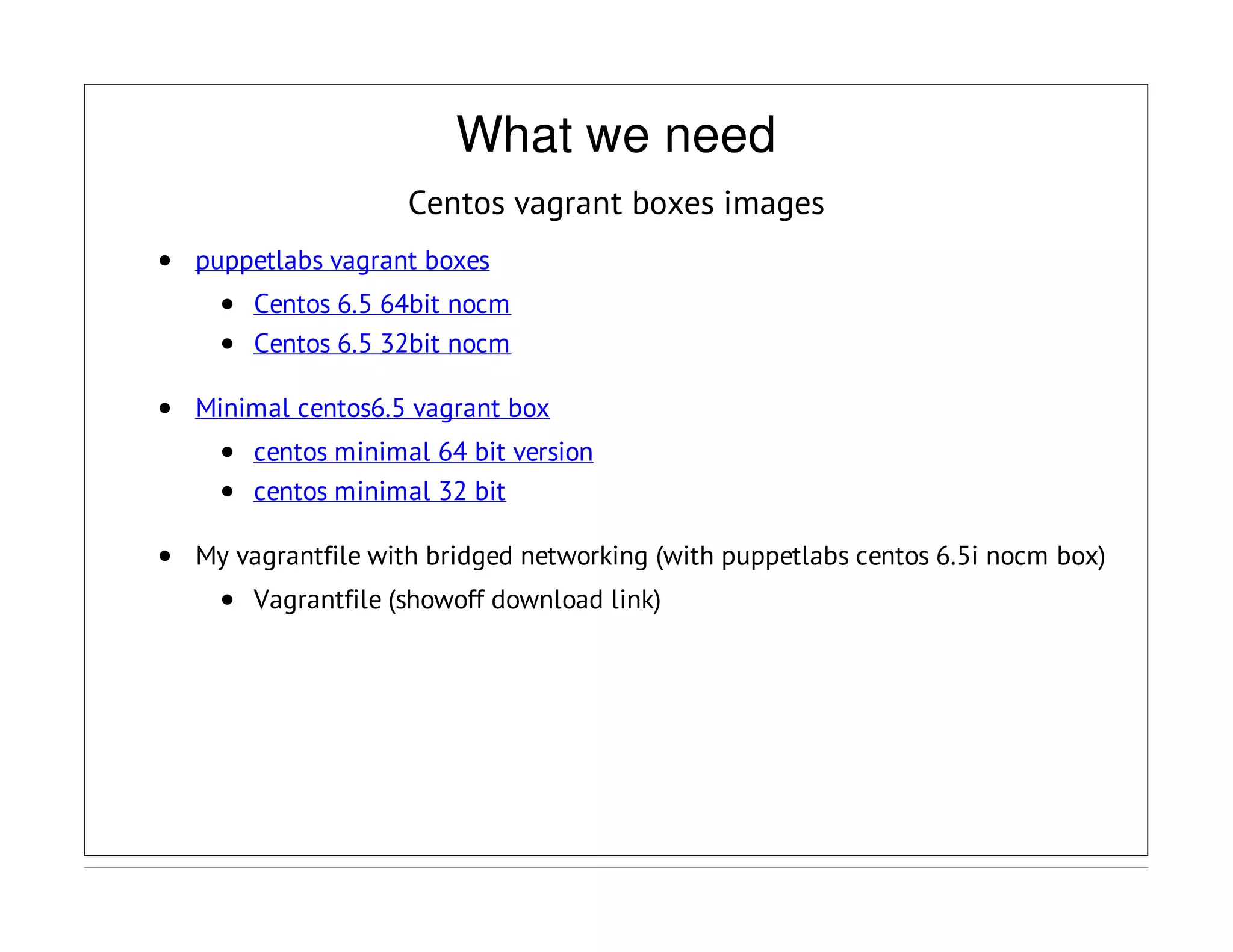 What we need
Centos vagrant boxes images
puppetlabs vagrant boxes
Centos 6.5 64bit nocm
Centos 6.5 32bit nocm
Minimal centos6.5 vagrant box
centos minimal 64 bit version
centos minimal 32 bit
My vagrantfile with bridged networking (with puppetlabs centos 6.5i nocm box)
Vagrantfile (showoff download link)
 