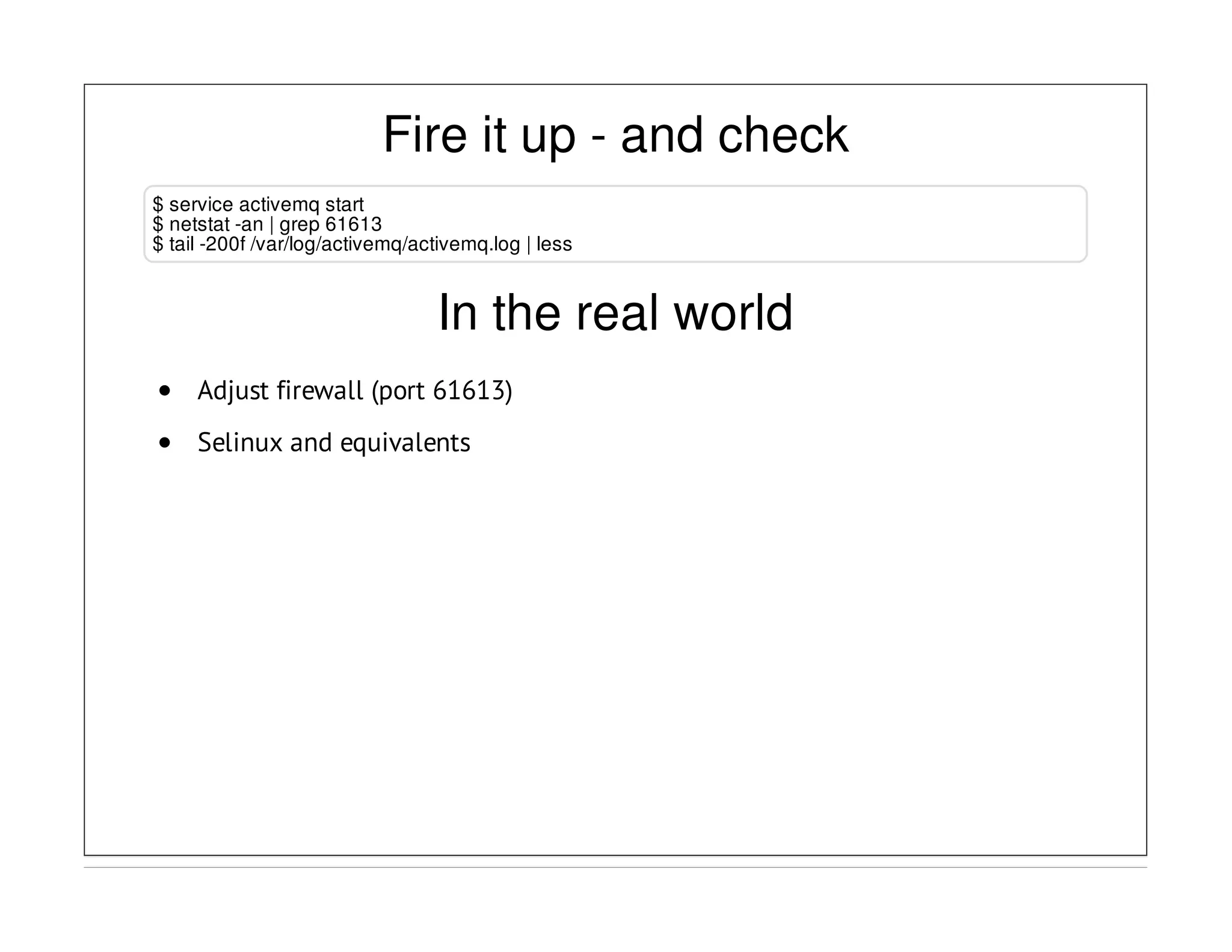 Fire it up - and check
$ service activemq start
$ netstat -an | grep 61613
$ tail -200f /var/log/activemq/activemq.log | less
In the real world
Adjust firewall (port 61613)
Selinux and equivalents
 