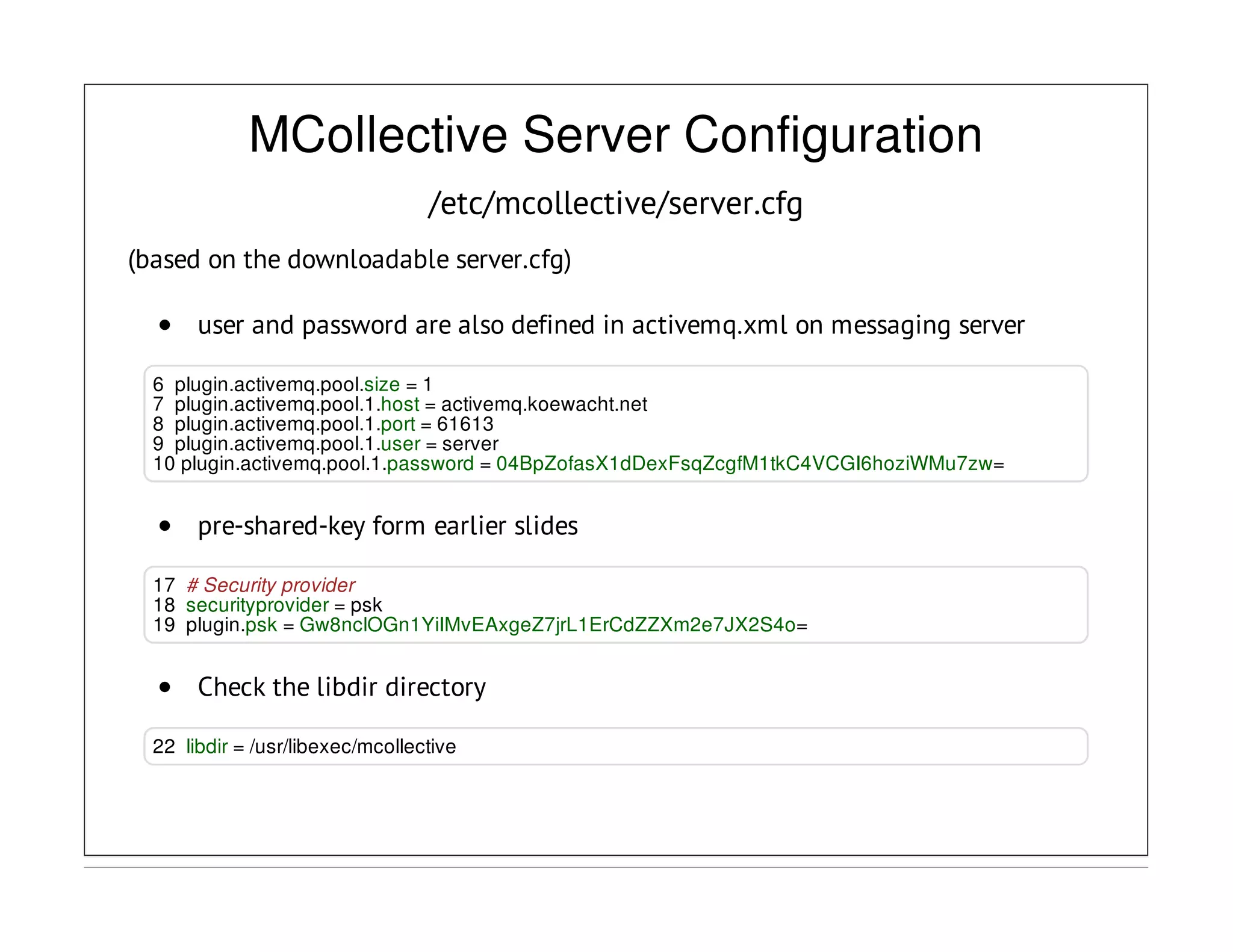 MCollective Server Configuration
/etc/mcollective/server.cfg
(based on the downloadable server.cfg)
user and password are also defined in activemq.xml on messaging server
6 plugin.activemq.pool.size = 1
7 plugin.activemq.pool.1.host = activemq.koewacht.net
8 plugin.activemq.pool.1.port = 61613
9 plugin.activemq.pool.1.user = server
10 plugin.activemq.pool.1.password = 04BpZofasX1dDexFsqZcgfM1tkC4VCGI6hoziWMu7zw=
pre-shared-key form earlier slides
17 # Security provider
18 securityprovider = psk
19 plugin.psk = Gw8nclOGn1YiIMvEAxgeZ7jrL1ErCdZZXm2e7JX2S4o=
Check the libdir directory
22 libdir = /usr/libexec/mcollective
 