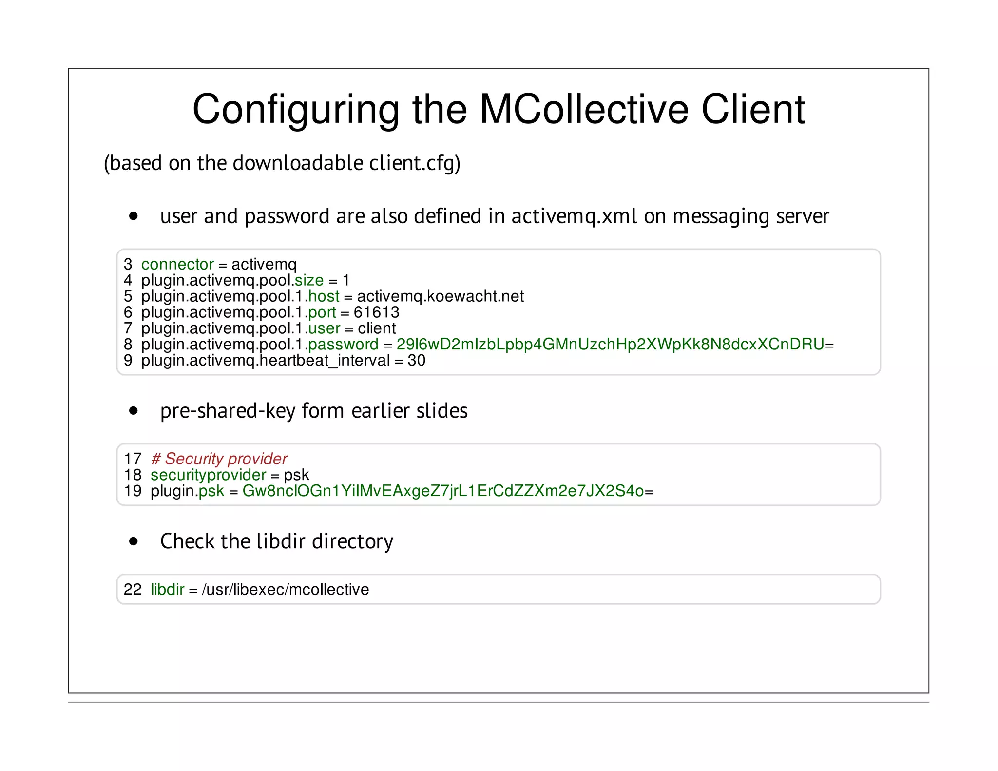 Configuring the MCollective Client
(based on the downloadable client.cfg)
user and password are also defined in activemq.xml on messaging server
3 connector = activemq
4 plugin.activemq.pool.size = 1
5 plugin.activemq.pool.1.host = activemq.koewacht.net
6 plugin.activemq.pool.1.port = 61613
7 plugin.activemq.pool.1.user = client
8 plugin.activemq.pool.1.password = 29l6wD2mIzbLpbp4GMnUzchHp2XWpKk8N8dcxXCnDRU=
9 plugin.activemq.heartbeat_interval = 30
pre-shared-key form earlier slides
17 # Security provider
18 securityprovider = psk
19 plugin.psk = Gw8nclOGn1YiIMvEAxgeZ7jrL1ErCdZZXm2e7JX2S4o=
Check the libdir directory
22 libdir = /usr/libexec/mcollective
 