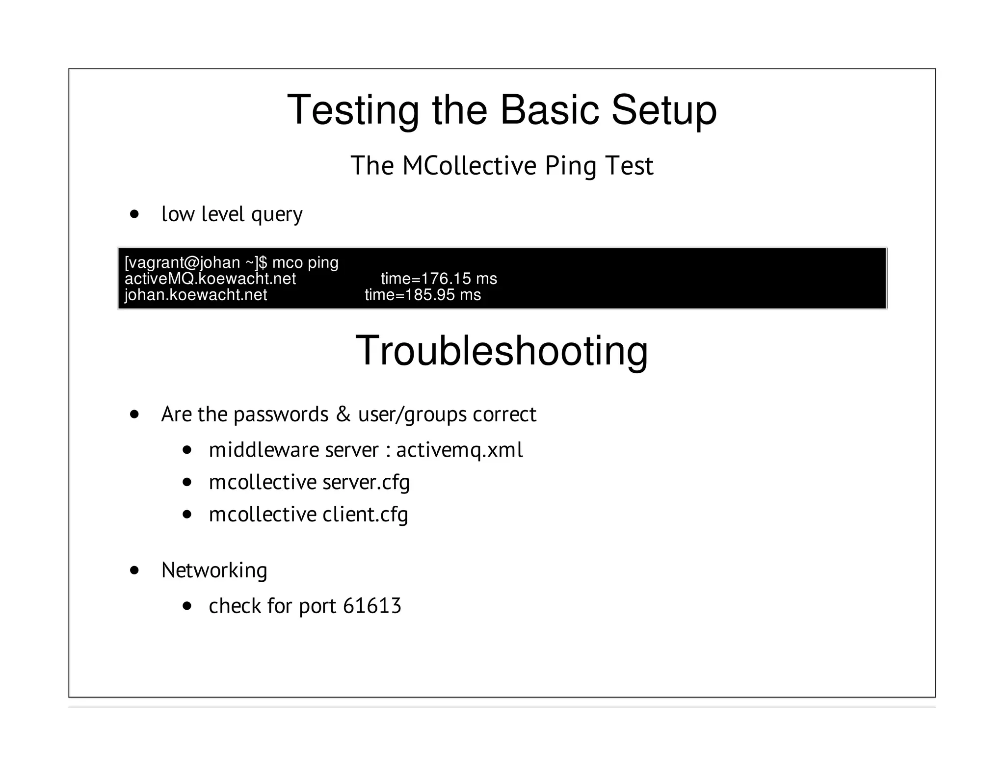 Testing the Basic Setup
The MCollective Ping Test
low level query
[vagrant@johan ~]$ mco ping
activeMQ.koewacht.net time=176.15 ms
johan.koewacht.net time=185.95 ms
Troubleshooting
Are the passwords & user/groups correct
middleware server : activemq.xml
mcollective server.cfg
mcollective client.cfg
Networking
check for port 61613
 