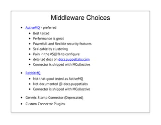 Middleware Choices
ActiveMQ - preferred
Best tested
Performance is great
Powerfull and flexible security features
Scaleable by clustering
Pain in the #$@% to configure
detailed docs on docs.puppetlabs.com
Connector is shipped with MCollective
RabbitMQ
Not that good tested as ActiveMQ
Not documented @ docs.puppetlabs
Connector is shipped with MCollective
Generic Stomp Connector (Deprecated)
Custom Connector Plugins
 