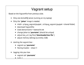 Vagrant setup
Based on the Vagrantfile from previous slide.
Only one ActiveMQ server (running on my laptop)
Only the ':johan' image is needed.
mkdir -p bpug_vagrant/puppet ; cd bpug_vagrant (puppet = shared folder)
download Vagrantfile
Used domainname = koewacht.net
change johan to 'yourname' (should be unique)
adjust box_url ( eg file://'downloaded box file' )
adjust memory settings (currently 1GB)
starting the vagrant box :
vagrant up 'yourname'
Having trouble -- shout !!
logging into your box
vagrant ssh 'yourname'
sudo -i
 