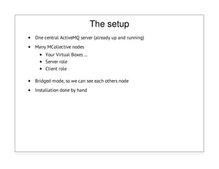 The setup
One central ActiveMQ server (already up and running)
Many MCollective nodes
Your Virtual Boxes ...
Server role
Client role
Bridged mode, so we can see each others node
Installation done by hand
 