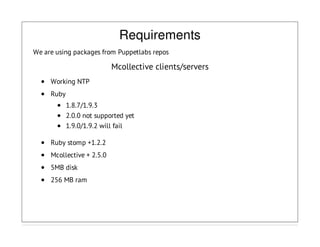 Requirements
We are using packages from Puppetlabs repos
Mcollective clients/servers
Working NTP
Ruby
1.8.7/1.9.3
2.0.0 not supported yet
1.9.0/1.9.2 will fail
Ruby stomp +1.2.2
Mcollective + 2.5.0
5MB disk
256 MB ram
 