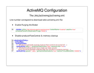 ActiveMQ Configuration
The /etc/activemq/activemq.xml
Line number correspond to download-able activemq.xml file
Enable Purging the Broker
35 <broker xmlns="http://activemq.apache.org/schema/core" brokerName="localhost" useJmx="true"
schedulePeriodForDestinationPurge="60000">
Disable producerFlowControl & memory cleanup
50 <destinationPolicy>
51 <policyMap>
52 <policyEntries>
53 <!-- MCollective generally expects producer flow control to be turned off. -->
54 <policyEntry topic=">" producerFlowControl="false" memoryLimit="1mb"/>
55 <!-- MCollective will generate many single-use reply queues,
56 which should be garbage-collected after five minutes to conserve memory. -->
57 <policyEntry queue="*.reply.>" gcInactiveDestinations="true" inactiveTimoutBeforeGC="300000"/>
 