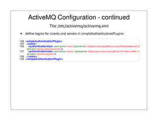 ActiveMQ Configuration - continued
The /etc/activemq/activemq.xml
define logins for clients and servers in simpleAuthenticationPlugins
104 <simpleAuthenticationPlugin>
105 <users>
106 <authenticationUser username="client" password="29l6wD2mIzbLpbp4GMnUzchHp2XWpKk8N8dcxXCnDRU="
groups="servers,clients,everyone"/>
107 <authenticationUser username="server" password="04BpZofasX1dDexFsqZcgfM1tkC4VCGI6hoziWMu7zw="
groups="servers,everyone"/>
108 </users>
109 </simpleAuthenticationPlugin>
 
