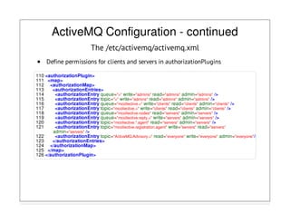 ActiveMQ Configuration - continued
The /etc/activemq/activemq.xml
Define permissions for clients and servers in authorizationPlugins
110 <authorizationPlugin>
111 <map>
112 <authorizationMap>
113 <authorizationEntries>
114 <authorizationEntry queue=">" write="admins" read="admins" admin="admins" />
115 <authorizationEntry topic=">" write="admins" read="admins" admin="admins" />
116 <authorizationEntry queue="mcollective.>" write="clients" read="clients" admin="clients" />
117 <authorizationEntry topic="mcollective.>" write="clients" read="clients" admin="clients" />
118 <authorizationEntry queue="mcollective.nodes" read="servers" admin="servers" />
119 <authorizationEntry queue="mcollective.reply.>" write="servers" admin="servers" />
120 <authorizationEntry topic="mcollective.*.agent" read="servers" admin="servers" />
121 <authorizationEntry topic="mcollective.registration.agent" write="servers" read="servers"
admin="servers" />
122 <authorizationEntry topic="ActiveMQ.Advisory.>" read="everyone" write="everyone" admin="everyone"/>
123 </authorizationEntries>
124 </authorizationMap>
125 </map>
126 </authorizationPlugin>
 
