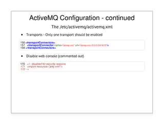ActiveMQ Configuration - continued
The /etc/activemq/activemq.xml
Transports - Only one transport should be enabled
156 <transportConnectors>
157 <transportConnector name="stomp+nio" uri="stomp+nio://0.0.0.0:61613"/>
158 </transportConnectors>
Disable web console (commented out)
170 <!-- disabled for security reasons
171 <import resource="jetty.xml"/>
172 -->
 