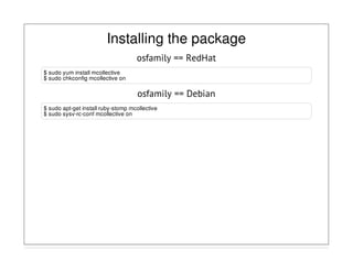 Installing the package
osfamily == RedHat
$ sudo yum install mcollective
$ sudo chkconfig mcollective on
osfamily == Debian
$ sudo apt-get install ruby-stomp mcollective
$ sudo sysv-rc-conf mcollective on
 