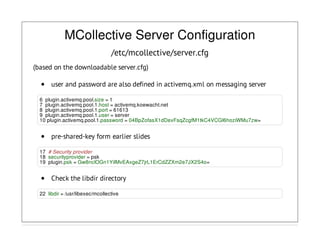 MCollective Server Configuration
/etc/mcollective/server.cfg
(based on the downloadable server.cfg)
user and password are also defined in activemq.xml on messaging server
6 plugin.activemq.pool.size = 1
7 plugin.activemq.pool.1.host = activemq.koewacht.net
8 plugin.activemq.pool.1.port = 61613
9 plugin.activemq.pool.1.user = server
10 plugin.activemq.pool.1.password = 04BpZofasX1dDexFsqZcgfM1tkC4VCGI6hoziWMu7zw=
pre-shared-key form earlier slides
17 # Security provider
18 securityprovider = psk
19 plugin.psk = Gw8nclOGn1YiIMvEAxgeZ7jrL1ErCdZZXm2e7JX2S4o=
Check the libdir directory
22 libdir = /usr/libexec/mcollective
 