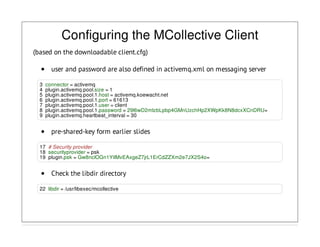 Configuring the MCollective Client
(based on the downloadable client.cfg)
user and password are also defined in activemq.xml on messaging server
3 connector = activemq
4 plugin.activemq.pool.size = 1
5 plugin.activemq.pool.1.host = activemq.koewacht.net
6 plugin.activemq.pool.1.port = 61613
7 plugin.activemq.pool.1.user = client
8 plugin.activemq.pool.1.password = 29l6wD2mIzbLpbp4GMnUzchHp2XWpKk8N8dcxXCnDRU=
9 plugin.activemq.heartbeat_interval = 30
pre-shared-key form earlier slides
17 # Security provider
18 securityprovider = psk
19 plugin.psk = Gw8nclOGn1YiIMvEAxgeZ7jrL1ErCdZZXm2e7JX2S4o=
Check the libdir directory
22 libdir = /usr/libexec/mcollective
 