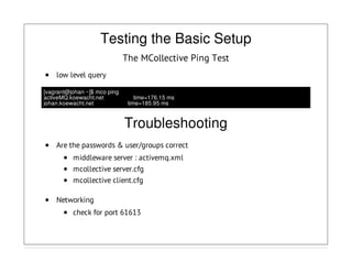 Testing the Basic Setup
The MCollective Ping Test
low level query
[vagrant@johan ~]$ mco ping
activeMQ.koewacht.net time=176.15 ms
johan.koewacht.net time=185.95 ms
Troubleshooting
Are the passwords & user/groups correct
middleware server : activemq.xml
mcollective server.cfg
mcollective client.cfg
Networking
check for port 61613
 