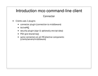 Introduction mco command-line client
Connector
Clients uses 2 plugins
connector plugin (connection to middleware)
ActiveMQ
security plugin (sign & optionally encript data)
PSK (pre-shared key)
same connectors on all MCollective components
(clients/servers/middleware)
 