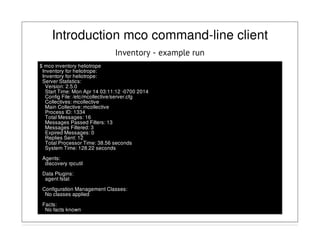 Introduction mco command-line client
Inventory - example run
$ mco inventory heliotrope
Inventory for heliotrope:
Inventory for heliotrope:
Server Statistics:
Version: 2.5.0
Start Time: Mon Apr 14 03:11:12 -0700 2014
Config File: /etc/mcollective/server.cfg
Collectives: mcollective
Main Collective: mcollective
Process ID: 1334
Total Messages: 16
Messages Passed Filters: 13
Messages Filtered: 3
Expired Messages: 0
Replies Sent: 12
Total Processor Time: 38.56 seconds
System Time: 128.22 seconds
Agents:
discovery rpcutil
Data Plugins:
agent fstat
Configuration Management Classes:
No classes applied
Facts:
No facts known
 