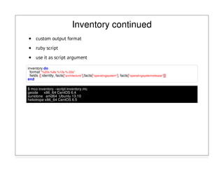 Inventory continued
custom output format
ruby script
use it as script argument
inventory do
format "%20s %8s %10s %-20s"
fields {[ identity, facts["architecture"],facts["operatingsystem"], facts["operatingsystemrelease"]]}
end
$ mco inventory --script inventory.mc
geode x86_64 CentOS 6.4
sunstone amd64 Ubuntu 13.10
heliotrope x86_64 CentOS 6.5
 