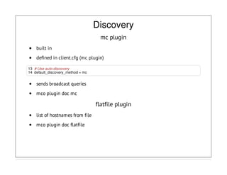 Discovery
mc plugin
built in
defined in client.cfg (mc plugin)
13 # Use auto-discovery
14 default_discovery_method = mc
sends broadcast queries
mco plugin doc mc
flatfile plugin
list of hostnames from file
mco plugin doc flatfile
 