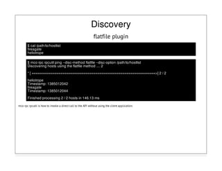 Discovery
flatfile plugin
$ cat /path/to/hostlist
fireagate
heliotrope
$ mco rpc rpcutil ping --disc-method flatfile --disc-option /path/to/hostlist
Discovering hosts using the flatfile method .... 2
* [ ============================================================>] 2 / 2
heliotrope
Timestamp: 1385012042
fireagate
Timestamp: 1385012044
Finished processing 2 / 2 hosts in 146.13 ms
mco rpc rpcutil is how to invoke a direct call to the API without using the client application.
 