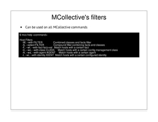 MCollective's filters
Can be used on all MCollective commands
$ mco help <command>
Host Filters
-W, --with FILTER Combined classes and facts filter
-S, --select FILTER Compound filter combining facts and classes
-F, --wf, --with-fact fact=val Match hosts with a certain fact
-C, --wc, --with-class CLASS Match hosts with a certain config management class
-A, --wa, --with-agent AGENT Match hosts with a certain agent
-I, --wi, --with-identity IDENT Match hosts with a certain configured identity
 
