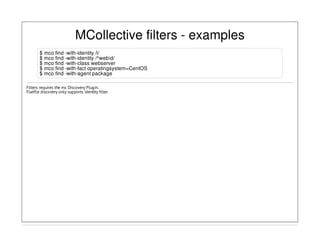 MCollective filters - examples
$ mco find -with-identity /i/
$ mco find -with-identity /^webd/
$ mco find -with-class webserver
$ mco find -with-fact operatingsystem=CentOS
$ mco find -with-agent package
Filters requires the mc Discovery Plugin.
Flatfile discovery only supports identity filter
 