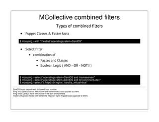 MCollective combined filters
Types of combined filters
Puppet Classes & Facter facts
$ mco ping --with "/^webd/ operatingsystem=CentOS"
Select filter
combination of
Factes and Classes
Boolean Logic ( AND - OR - NOT|! )
$ mco ping --select "operatingsystem=CentOS and /nameserver/"
$ mco ping --select "operatingsystem=CentOS and !environment=dev"
$ mco ping --select "( /httpd/ or /nginx/ ) and is_virtual=true"
CentOS hosts named web followed by a number.
Ping only CentOS hosts which have the nameserver class applied to them.
Ping every CentOS host which isn’t in the dev environment.
match virtualized hosts with either the httpd or nginx Puppet class applied to them.
 